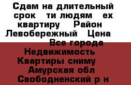 Сдам на длительный срок 6-ти людям 3-ех квартиру  › Район ­ Левобережный › Цена ­ 10 000 - Все города Недвижимость » Квартиры сниму   . Амурская обл.,Свободненский р-н